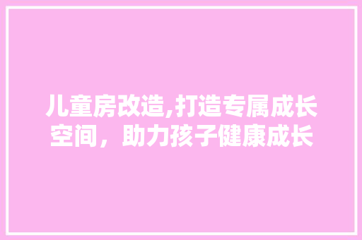 儿童房改造,打造专属成长空间，助力孩子健康成长