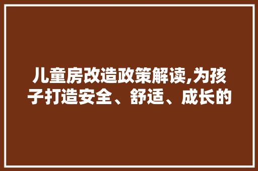 儿童房改造政策解读,为孩子打造安全、舒适、成长的温馨空间