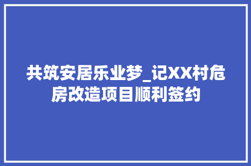 共筑安居乐业梦_记XX村危房改造项目顺利签约