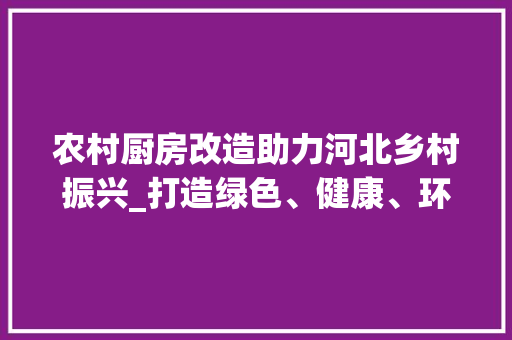 农村厨房改造助力河北乡村振兴_打造绿色、健康、环保的现代化厨房