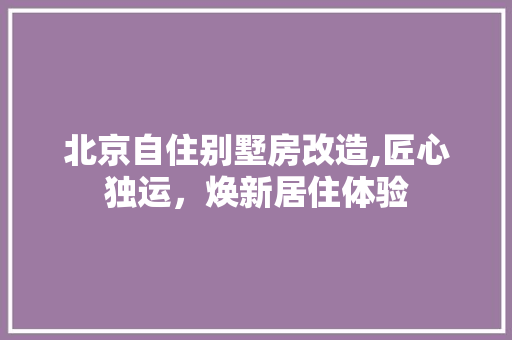 北京自住别墅房改造,匠心独运，焕新居住体验
