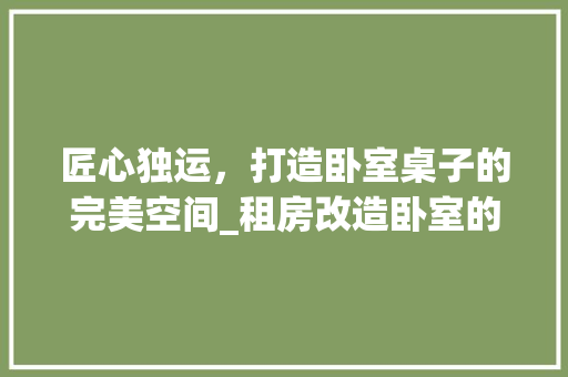 匠心独运，打造卧室桌子的完美空间_租房改造卧室的适用指南