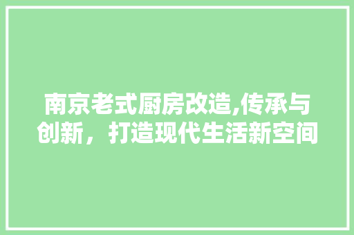 南京老式厨房改造,传承与创新，打造现代生活新空间