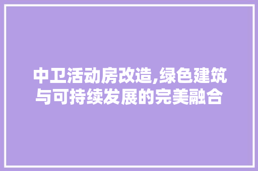 中卫活动房改造,绿色建筑与可持续发展的完美融合