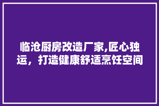 临沧厨房改造厂家,匠心独运，打造健康舒适烹饪空间