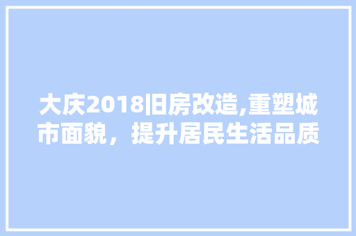 大庆2018旧房改造,重塑城市面貌，提升居民生活品质
