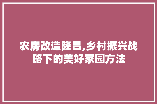 农房改造隆昌,乡村振兴战略下的美好家园方法