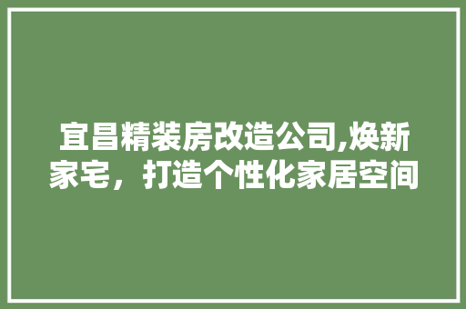 宜昌精装房改造公司,焕新家宅，打造个性化家居空间