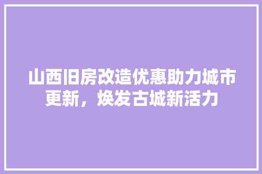 山西旧房改造优惠助力城市更新，焕发古城新活力