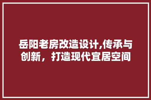 岳阳老房改造设计,传承与创新，打造现代宜居空间