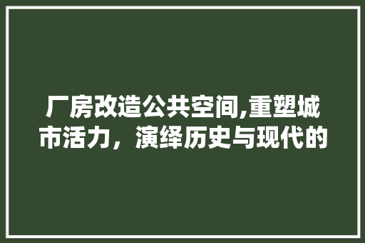 厂房改造公共空间,重塑城市活力，演绎历史与现代的和谐交响