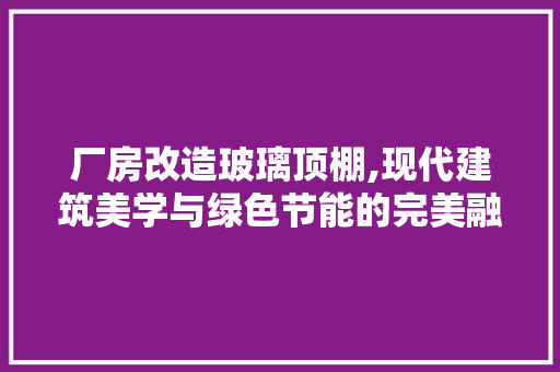 厂房改造玻璃顶棚,现代建筑美学与绿色节能的完美融合