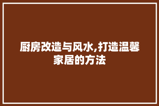 厨房改造与风水,打造温馨家居的方法