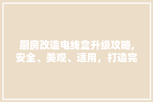 厨房改造电线盒升级攻略,安全、美观、适用，打造完美家居空间