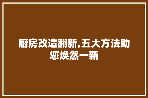 厨房改造翻新,五大方法助您焕然一新 装修攻略