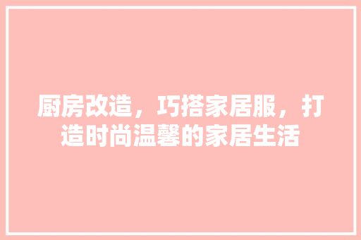 厨房改造，巧搭家居服，打造时尚温馨的家居生活