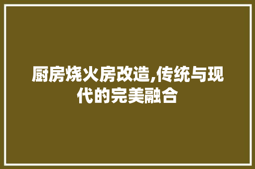 厨房烧火房改造,传统与现代的完美融合