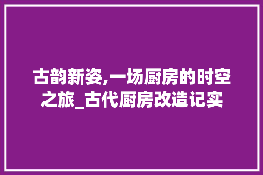 古韵新姿,一场厨房的时空之旅_古代厨房改造记实