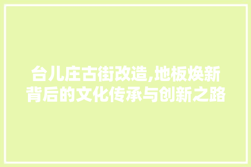 台儿庄古街改造,地板焕新背后的文化传承与创新之路 装修攻略