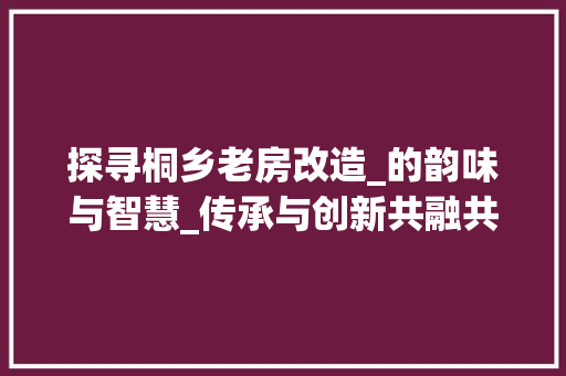 探寻桐乡老房改造_的韵味与智慧_传承与创新共融共生