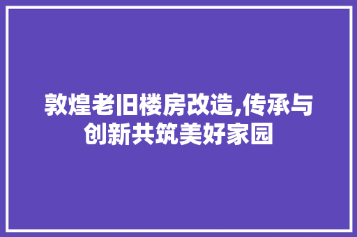 敦煌老旧楼房改造,传承与创新共筑美好家园
