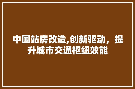 中国站房改造,创新驱动，提升城市交通枢纽效能