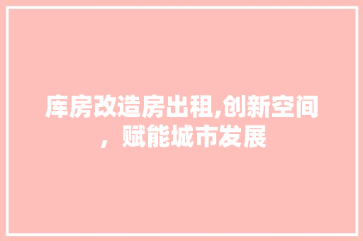 库房改造房出租,创新空间,赋能城市发展