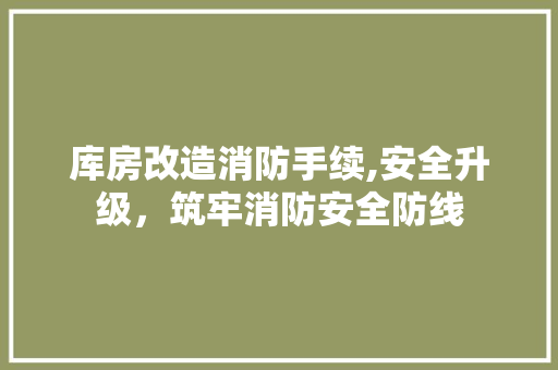 库房改造消防手续,安全升级，筑牢消防安全防线