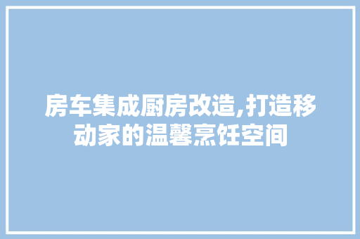 房车集成厨房改造,打造移动家的温馨烹饪空间