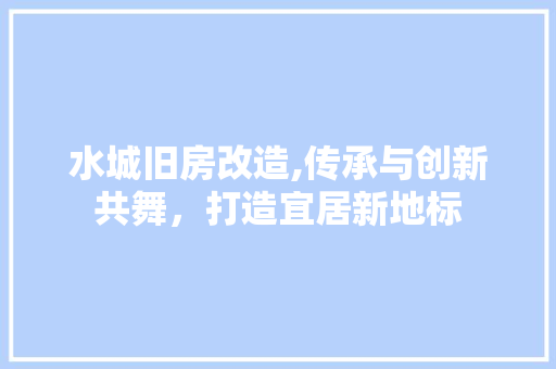 水城旧房改造,传承与创新共舞，打造宜居新地标