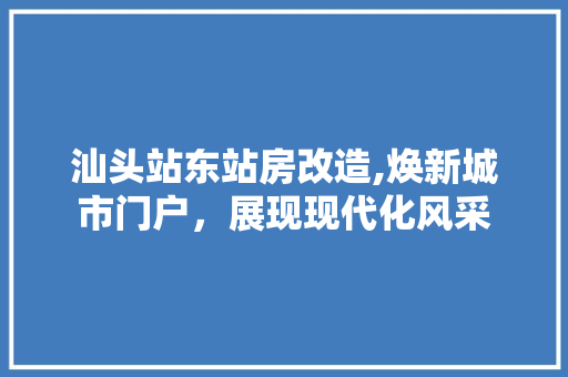 汕头站东站房改造,焕新城市门户，展现现代化风采