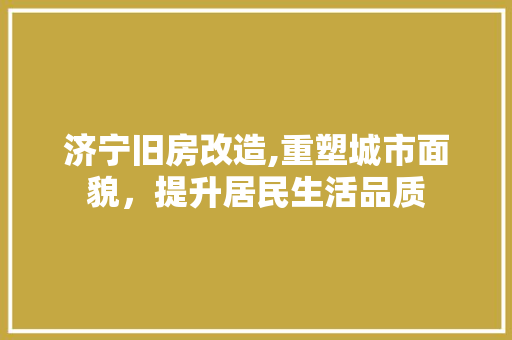 济宁旧房改造,重塑城市面貌,提升居民生活品质 装修攻略 济宁旧房改造,重塑城市面貌,提升居民生活品质 装修攻略