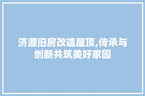 济源旧房改造屋顶,传承与创新共筑美好家园