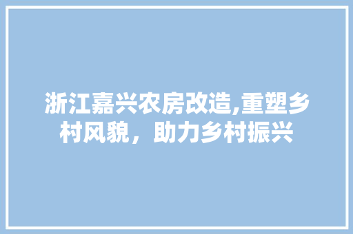 浙江嘉兴农房改造,重塑乡村风貌，助力乡村振兴