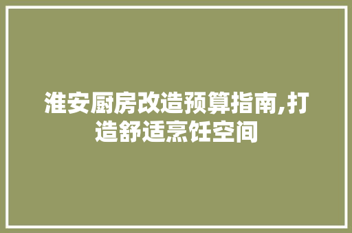 淮安厨房改造预算指南,打造舒适烹饪空间