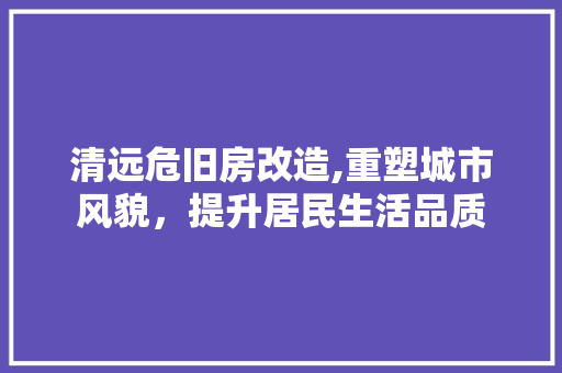 清远危旧房改造,重塑城市风貌，提升居民生活品质