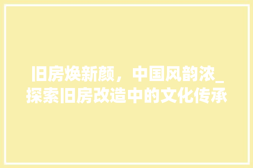 旧房焕新颜,中国风韵浓_探索旧房改造中的文化传承与创新 装修材料 旧房焕新颜,中国风韵浓_探索旧房改造中的文化传承与创新 装修材料