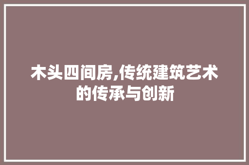 木头四间房,传统建筑艺术的传承与创新