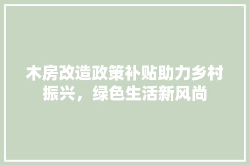 木房改造政策补贴助力乡村振兴，绿色生活新风尚 装修攻略
