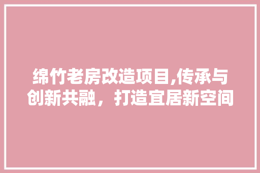 绵竹老房改造项目,传承与创新共融，打造宜居新空间