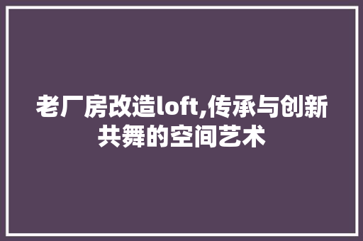 老厂房改造loft,传承与创新共舞的空间艺术