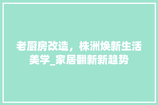 老厨房改造，株洲焕新生活美学_家居翻新新趋势