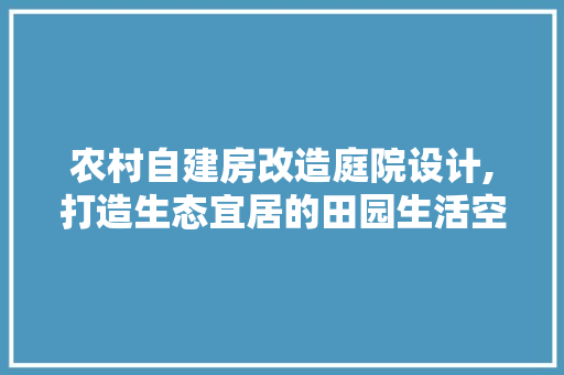 农村自建房改造庭院设计,打造生态宜居的田园生活空间