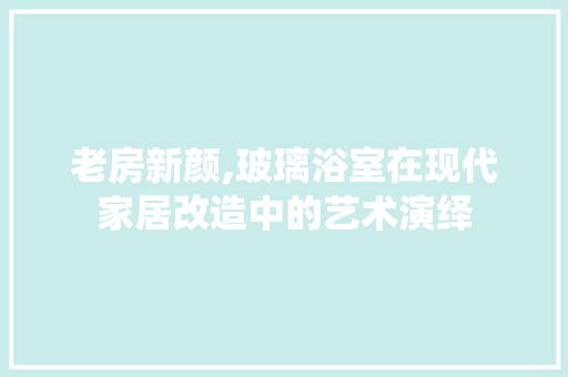 老房新颜,玻璃浴室在现代家居改造中的艺术演绎