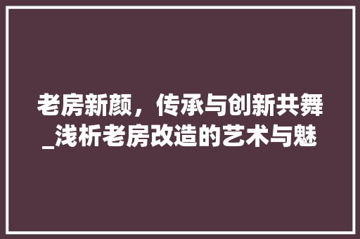 老房新颜,传承与创新共舞_浅析老房改造的艺术与魅力 墙面装饰 老房新颜,传承与创新共舞_浅析老房改造的艺术与魅力 墙面装饰