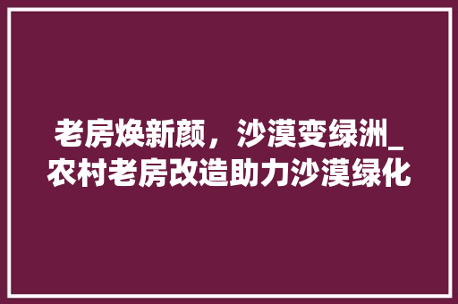 老房焕新颜，沙漠变绿洲_农村老房改造助力沙漠绿化