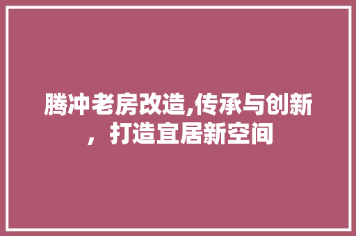 腾冲老房改造,传承与创新，打造宜居新空间 装修材料
