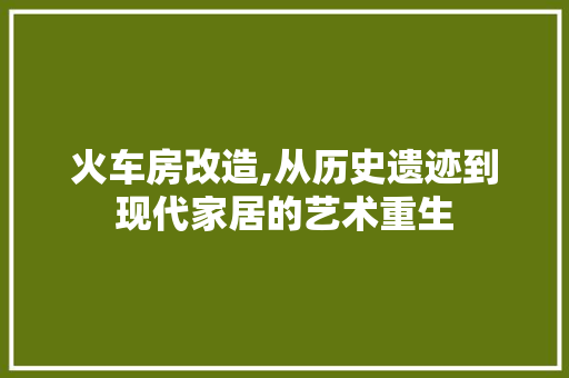 火车房改造,从历史遗迹到现代家居的艺术重生