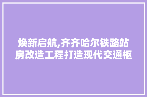 焕新启航,齐齐哈尔铁路站房改造工程打造现代交通枢纽
