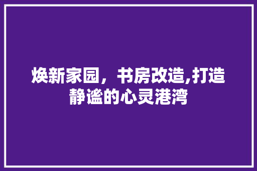 焕新家园，书房改造,打造静谧的心灵港湾 庭院装修